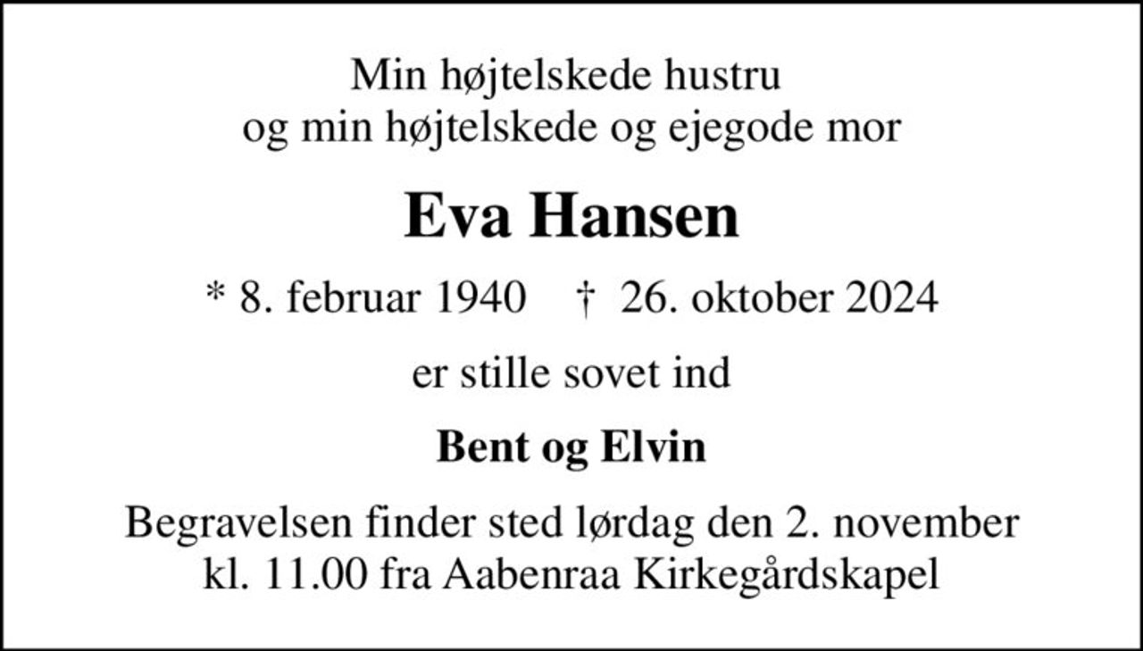 Min højtelskede hustru  og min højtelskede og ejegode mor
Eva Hansen
* 8. februar 1940    ✝ 26. oktober 2024
er stille sovet ind
Bent og Elvin
Begravelsen finder sted lørdag den 2. november kl. 11.00 fra Aabenraa Kirkegårdskapel