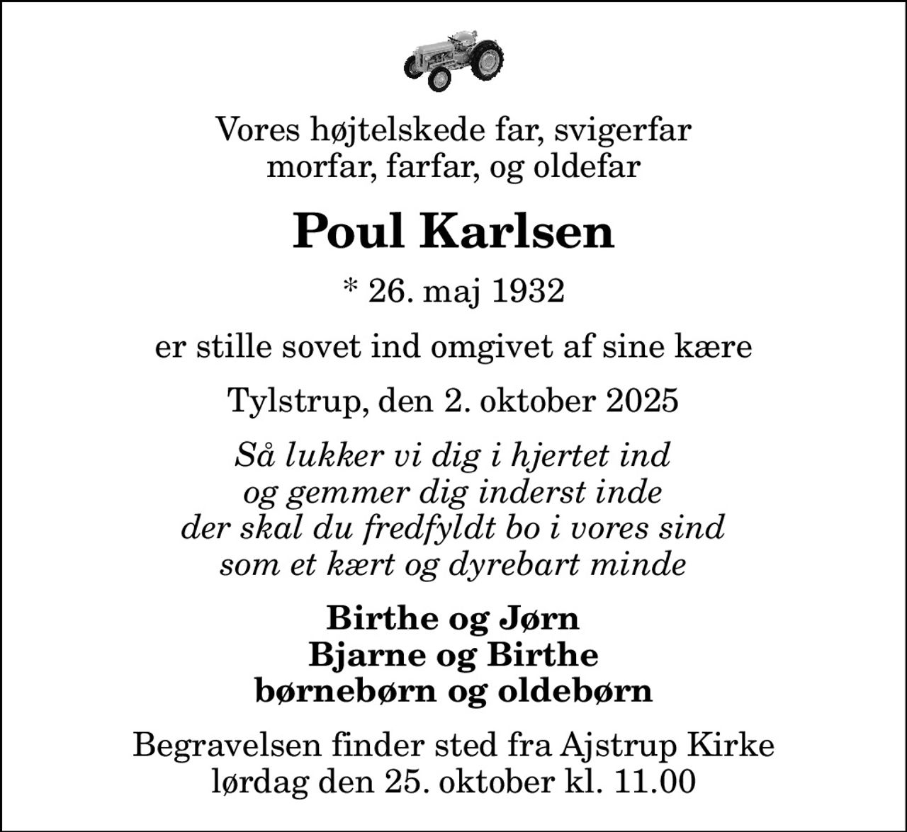 Vores højtelskede far, svigerfar morfar, farfar, og oldefar
Poul Karlsen
* 26. maj 1932
er stille sovet ind omgivet af sine kære
Tylstrup, den 2. oktober 2025
Så lukker vi dig i hjertet ind og gemmer dig inderst inde der skal du fredfyldt bo i vores sind som et kært og dyrebart minde
Birthe og Jørn Bjarne og Birthe børnebørn og oldebørn
Begravelsen finder sted fra Ajstrup Kirke  lørdag den 25. oktober kl. 11.00