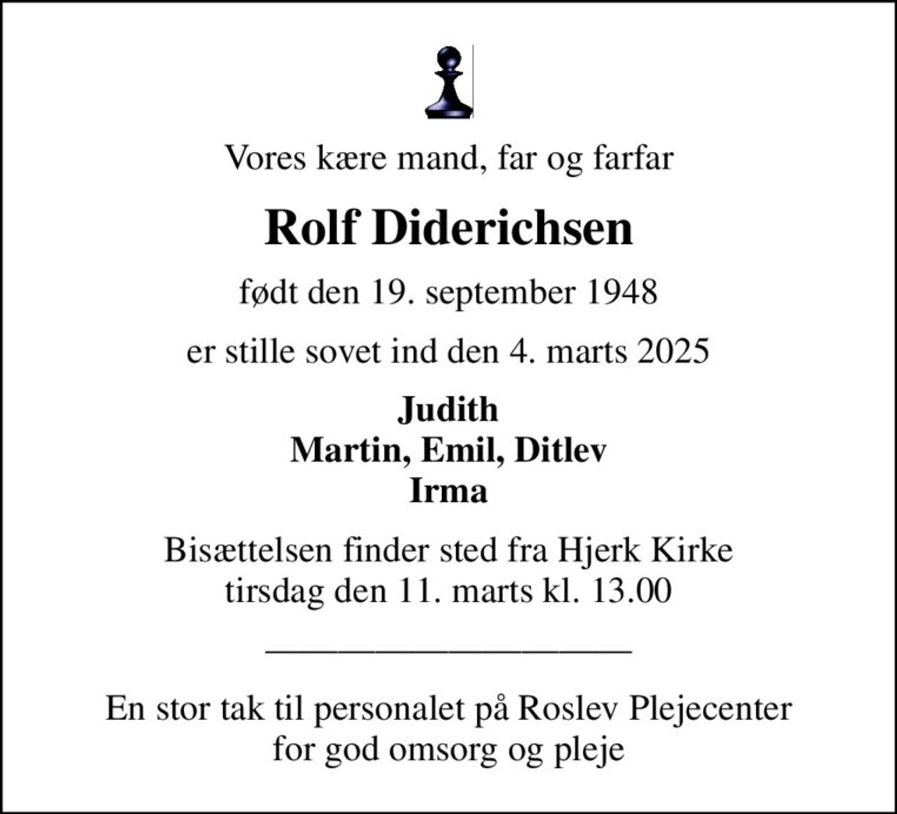 Vores kære mand, far og farfar
Rolf Diderichsen
født den 19. september 1948
er stille sovet ind den 4. marts 2025
Judith Martin, Emil, Ditlev Irma
Bisættelsen finder sted fra Hjerk Kirke  tirsdag den 11. marts kl. 13.00 
En stor tak til personalet på Roslev Plejecenter for god omsorg og pleje