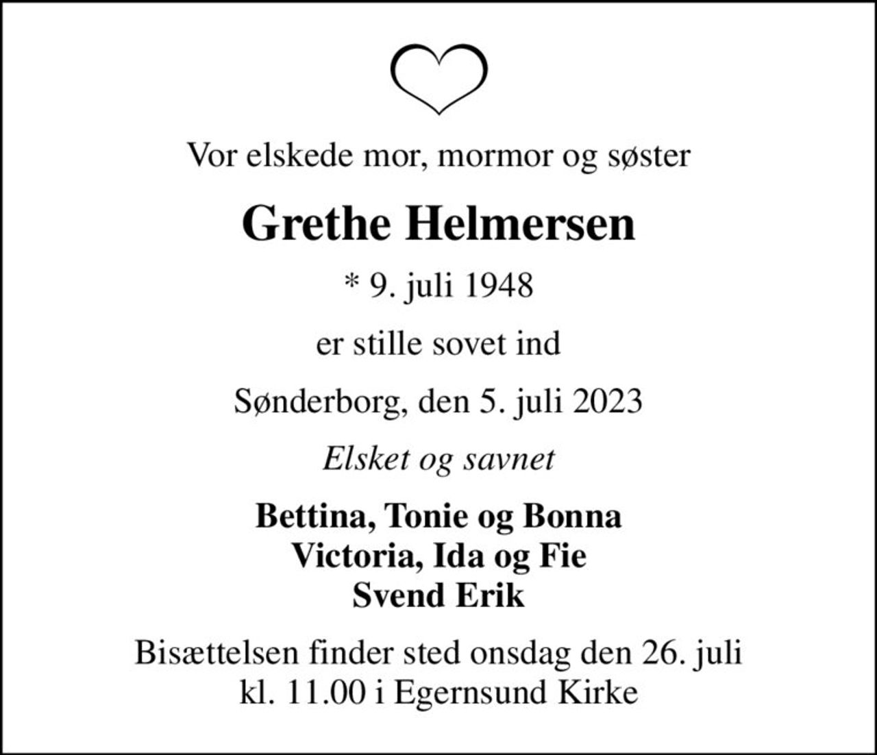 Vor elskede mor, mormor og søster
Grethe Helmersen
* 9. juli 1948
er stille sovet ind
Sønderborg, den 5. juli 2023
Elsket og savnet
Bettina, Tonie og Bonna Victoria, Ida og Fie Svend Erik
Bisættelsen finder sted onsdag den 26. juli kl. 11.00 i Egernsund Kirke