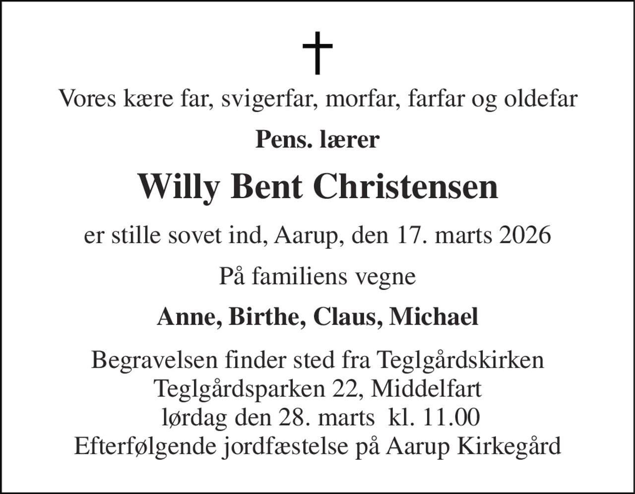 Vores kære far, svigerfar, morfar, farfar og oldefar 
Pens. lærer 
Willy Bent Christensen 
er stille sovet ind, Aarup, den 17. marts 2026 
På familiens vegne 
Anne, Birthe, Claus, Michael 
Begravelsen finder sted fra Teglgårdskirken Teglgårdsparken 22, Middelfart  lørdag den 28. marts  kl. 11.00 Efterfølgende jordfæstelse på Aarup Kirkegård