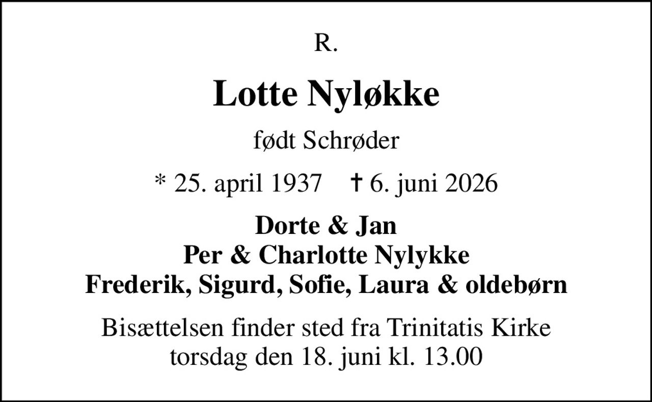 R.
Lotte Nyløkke
født Schrøder
* 25. april 1937    ✝ 6. juni 2026
Dorte & Jan Per & Charlotte Nylykke Frederik, Sigurd, Sofie, Laura & oldebørn
Bisættelsen finder sted fra Trinitatis Kirke  torsdag den 18. juni kl. 13.00