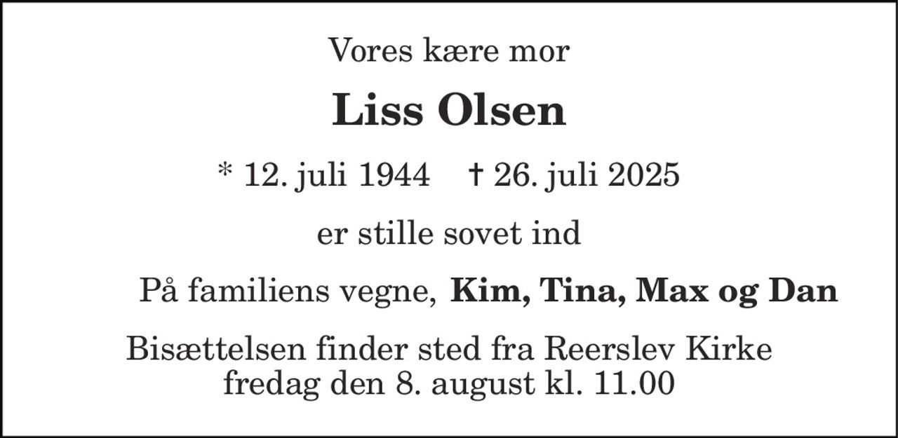 Vores kære mor 
Liss Olsen 
* 12. juli 1944    ✝ 26. juli 2025 
er stille sovet ind 
På familiens vegne, 
Kim, Tina, Max og Dan 
Bisættelsen finder sted fra Reerslev Kirke fredag den 8. august kl. 11.00