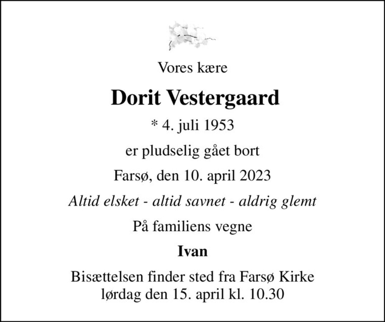 Vores kære
 Dorit Vestergaard
* 4. juli 1953
er pludselig gået bort
Farsø, den 10. april 2023
Altid elsket - altid savnet - aldrig glemt
På familiens vegne
Ivan
Bisættelsen finder sted fra Farsø Kirke  lørdag den 15. april kl. 10.30