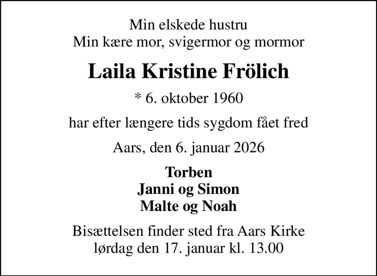 Min elskede hustru Min kære mor, svigermor og mormor
Laila Kristine Frölich
* 6. oktober 1960
har efter længere tids sygdom fået fred
Aars, den 6. januar 2026
Torben Janni og Simon Malte og Noah
Bisættelsen finder sted fra Aars Kirke  lørdag den 17. januar kl. 13.00