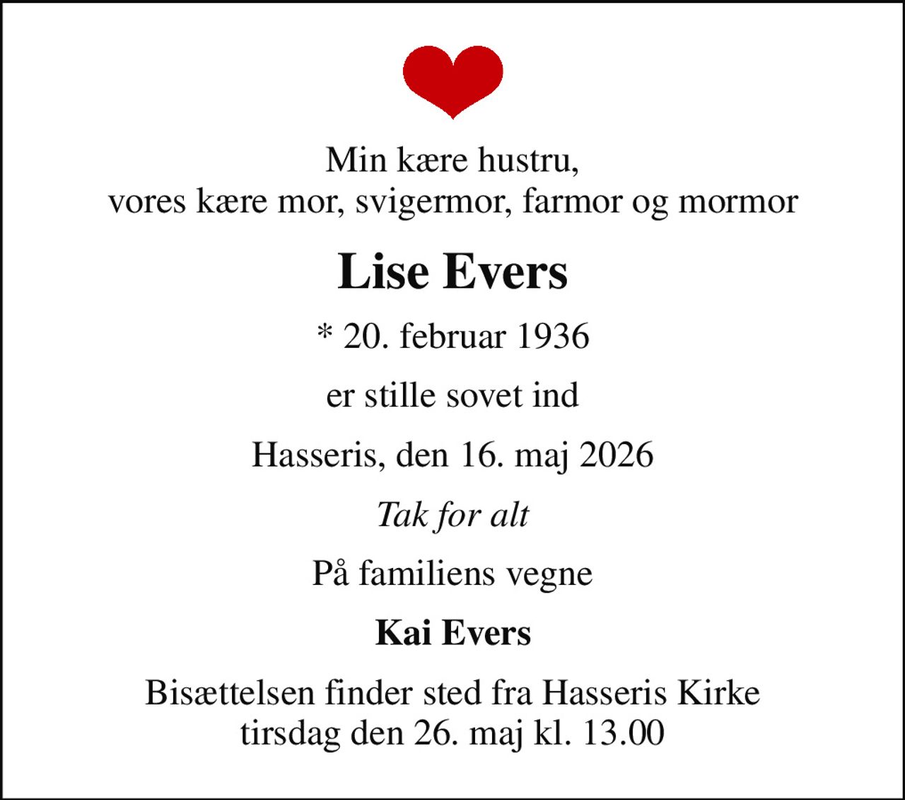 Min kære hustru, vores kære mor, svigermor, farmor og mormor
Lise Evers
* 20. februar 1936
er stille sovet ind
Hasseris, den 16. maj 2026
Tak for alt
På familiens vegne
Kai Evers
Bisættelsen finder sted fra Hasseris Kirke  tirsdag den 26. maj kl. 13.00