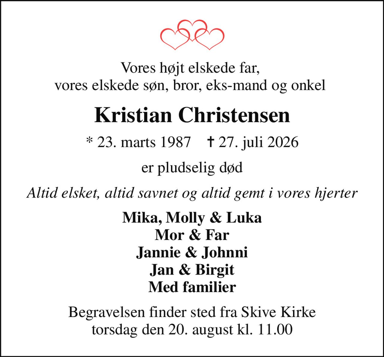 Vores højt elskede far,  vores elskede søn, bror, eks-mand og onkel 
Kristian Christensen
* 23. marts 1987    ✝ 27. juli 2026
er pludselig død
Altid elsket, altid savnet og altid gemt i vores hjerter
Mika, Molly & Luka Mor & Far Jannie & Johnni Jan & Birgit Med familier
Begravelsen finder sted fra Skive Kirke  torsdag den 20. august kl. 11.00