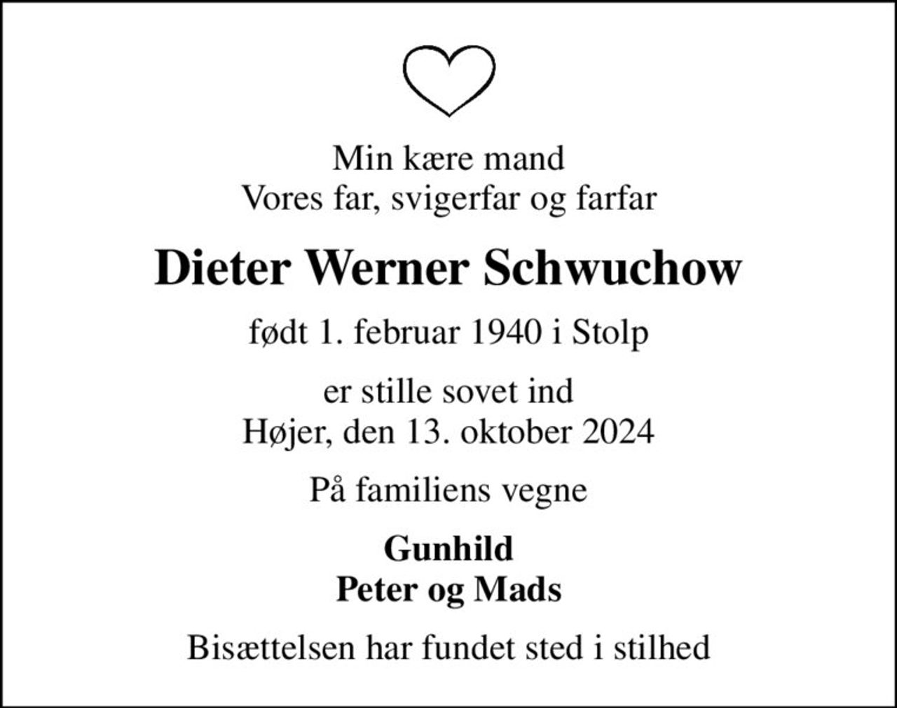Min kære mand Vores far, svigerfar og farfar
Dieter Werner Schwuchow
født 1. februar 1940 i Stolp
er stille sovet ind Højer, den 13. oktober 2024
På familiens vegne
Gunhild Peter og Mads
Bisættelsen har fundet sted i stilhed