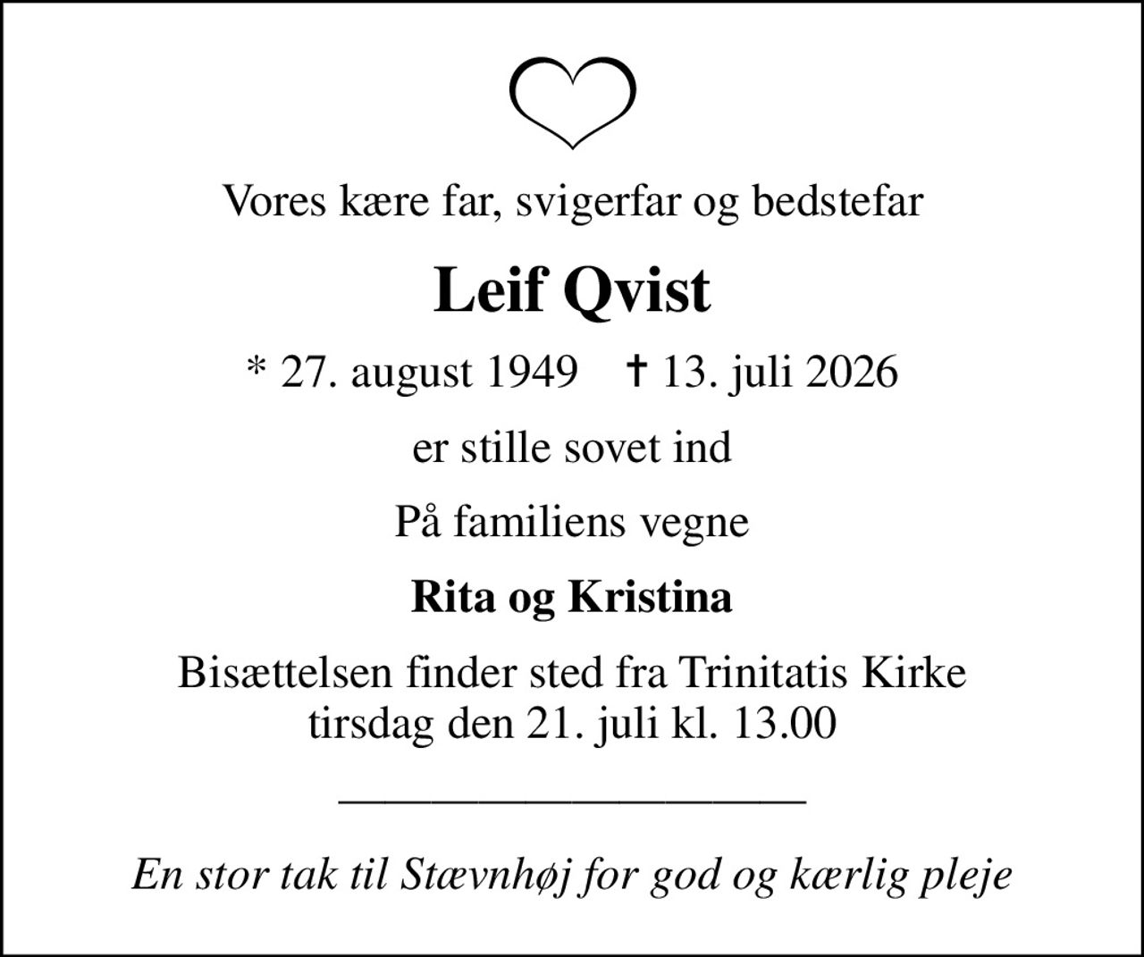 Vores kære far, svigerfar og bedstefar
Leif Qvist
* 27. august 1949    ✝ 13. juli 2026
er stille sovet ind
På familiens vegne
Rita og Kristina
Bisættelsen finder sted fra Trinitatis Kirke  tirsdag den 21. juli kl. 13.00 
En stor tak til Stævnhøj for god og kærlig pleje