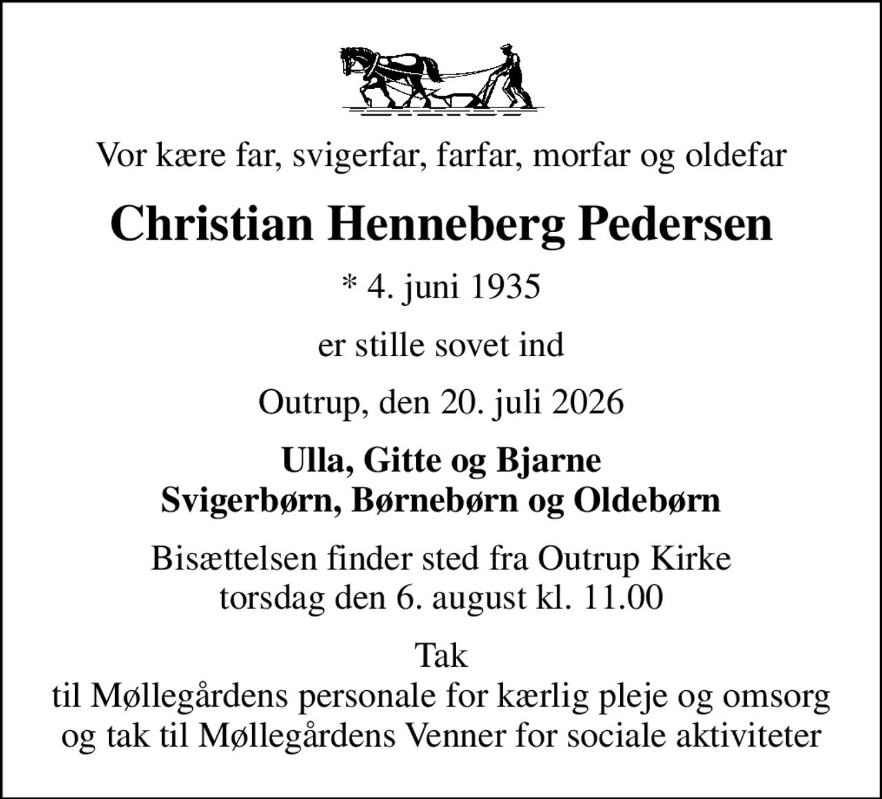 Vor kære far, svigerfar, farfar, morfar og oldefar
Christian Henneberg Pedersen
* 4. juni 1935
er stille sovet ind
Outrup, den 20. juli 2026
Ulla, Gitte og Bjarne Svigerbørn, Børnebørn og Oldebørn
Bisættelsen finder sted fra Outrup Kirke  torsdag den 6. august kl. 11.00 
Tak til Møllegårdens personale for kærlig pleje og omsorg og tak til Møllegårdens Venner for sociale aktiviteter