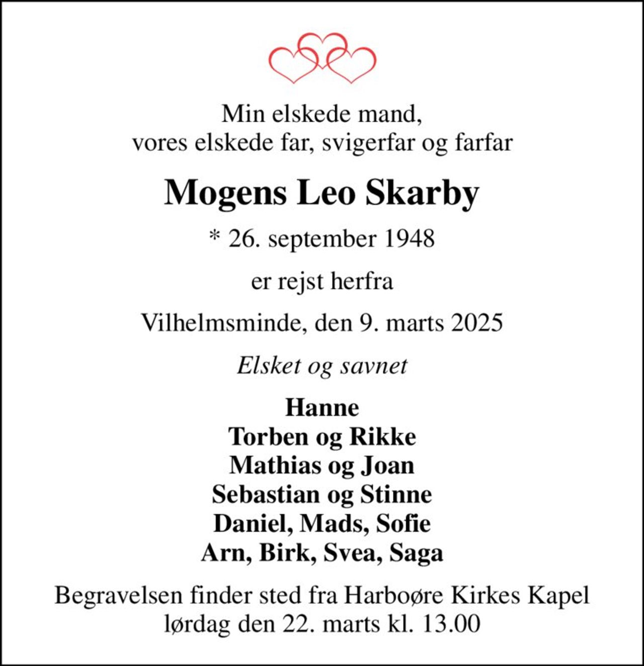 Min elskede mand, vores elskede far, svigerfar og farfar
Mogens Leo Skarby
* 26. september 1948
er rejst herfra
Vilhelmsminde, den 9. marts 2025
Elsket og savnet
Hanne Torben og Rikke Mathias og Joan Sebastian og Stinne Daniel, Mads, Sofie Arn, Birk, Svea, Saga
Begravelsen finder sted fra Harboøre Kirkes Kapel  lørdag den 22. marts kl. 13.00