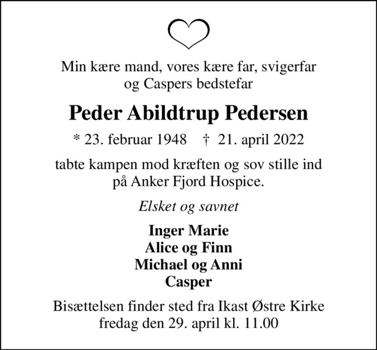 Min kære mand, vores kære far, svigerfar og Caspers bedstefar
Peder Abildtrup Pedersen
* 23. februar 1948    ✝ 21. april 2022
tabte kampen mod kræften og sov stille ind på Anker Fjord Hospice.
Elsket og savnet
Inger Marie Alice og Finn Michael og Anni Casper
Bisættelsen finder sted fra Ikast Østre Kirke  fredag den 29. april kl. 11.00