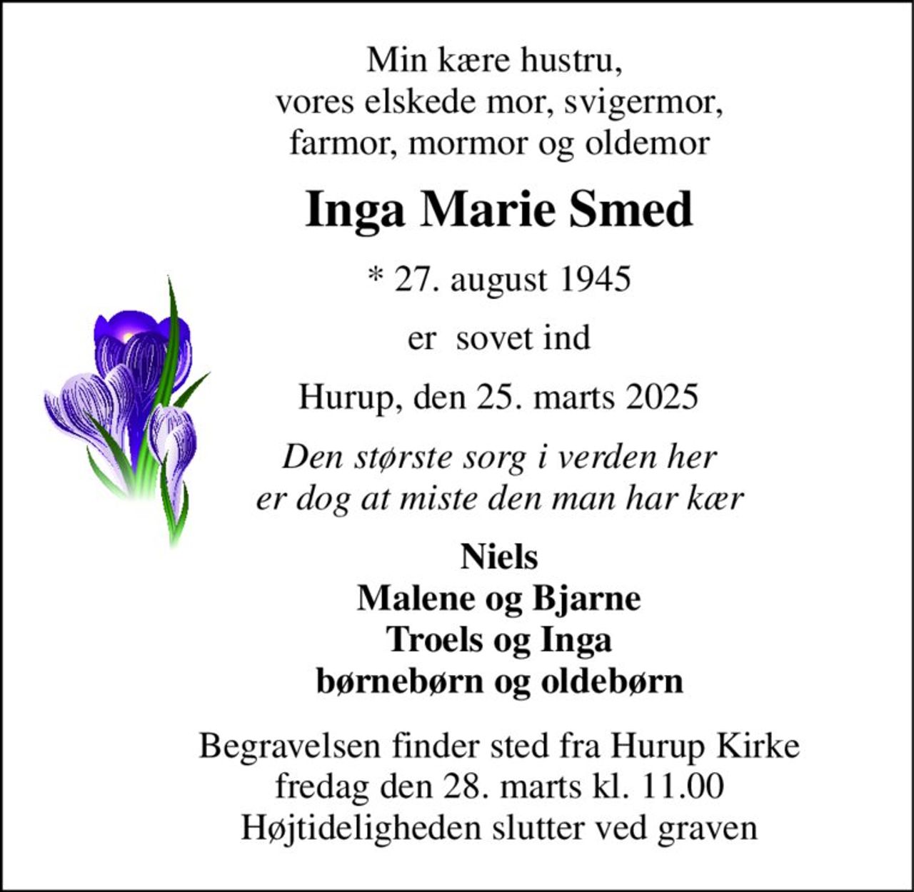 Min kære hustru,  vores elskede mor, svigermor, farmor, mormor og oldemor 
Inga Marie Smed 
*​ 27. august 1945 
er  sovet ind 
Hurup, den 25. marts 2025 
Den største sorg i verden her er dog at miste den man har kær 
Niels Malene og Bjarne Troels og Inga børnebørn og oldebørn 
Begravelsen​ finder sted fra Hurup Kirke​ fredag den 28. marts​ kl. 11.00 Højtideligheden slutter ved graven