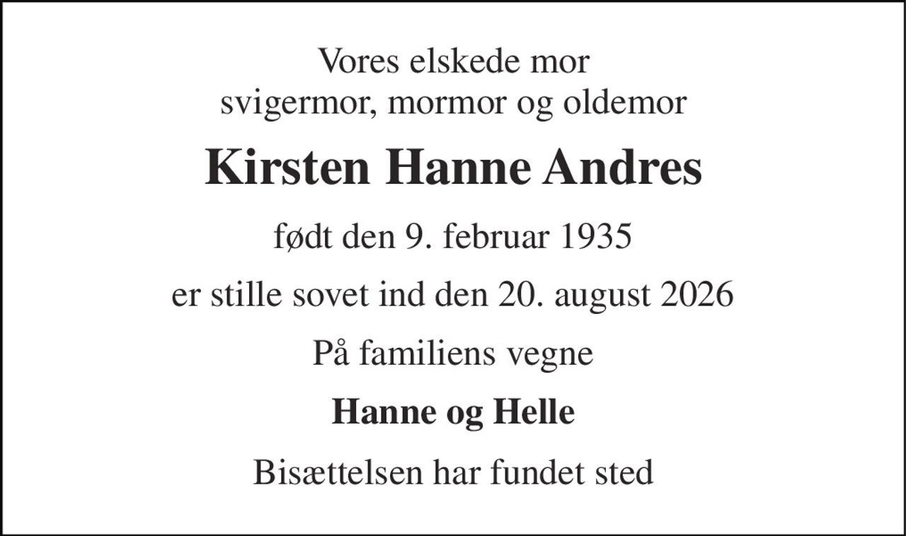 Vores elskede mor svigermor, mormor og oldemor 
Kirsten Hanne Andres 
født den 9. februar 1935 
er stille sovet ind den 20. august 2026 
På familiens vegne 
Hanne og Helle 
Bisættelsen har fundet sted