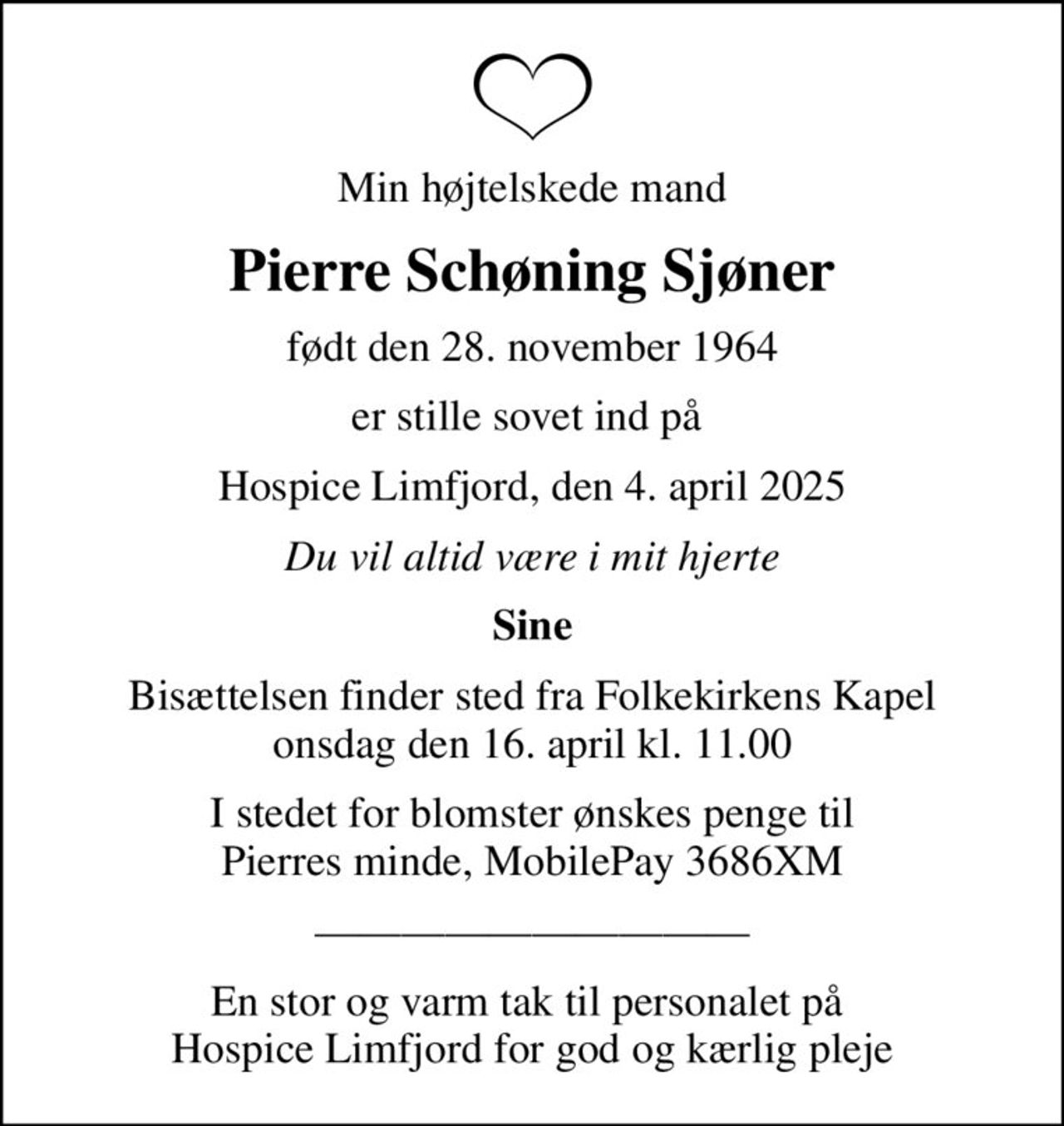 Min højtelskede mand
Pierre Schøning Sjøner
født den 28. november 1964
er stille sovet ind på 
Hospice Limfjord, den 4. april 2025
Du vil altid være i mit hjerte
Sine
Bisættelsen finder sted fra Folkekirkens Kapel  onsdag den 16. april kl. 11.00 
I stedet for blomster ønskes penge til Pierres minde, MobilePay 3686XM
En stor og varm tak til personalet på  Hospice Limfjord for god og kærlig pleje
