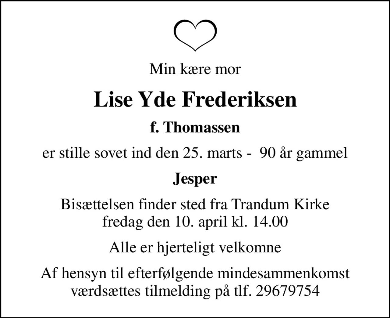 Min kære mor
Lise Yde Frederiksen
f. Thomassen
er stille sovet ind den 25. marts -  90 år gammel
Jesper
Bisættelsen finder sted fra Trandum Kirke  fredag den 10. april kl. 14.00 
Alle er hjerteligt velkomne
Af hensyn til efterfølgende mindesammenkomst værdsættes tilmelding på tlf. 29679754