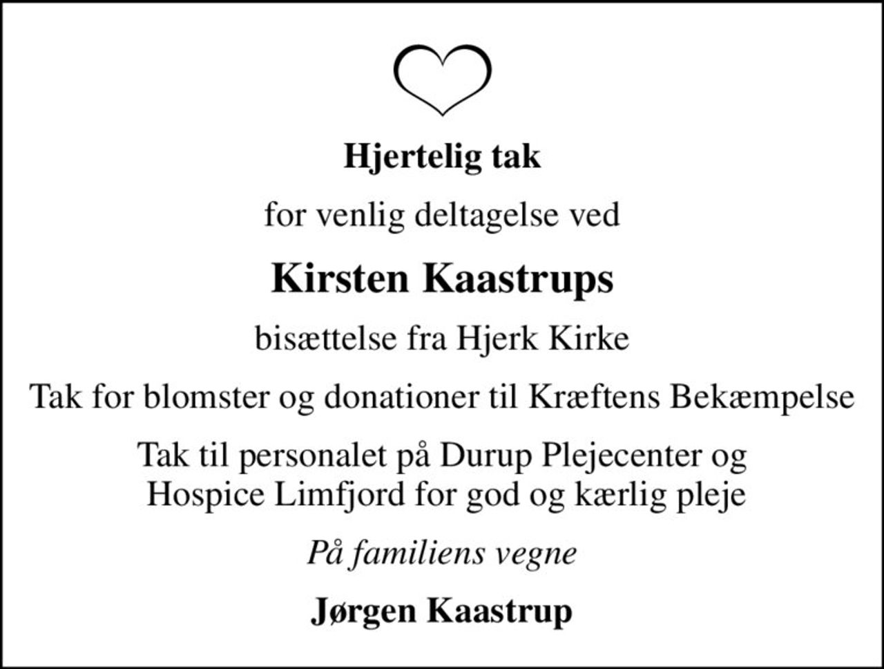 Hjertelig tak
for venlig deltagelse ved
Kirsten Kaastrups
bisættelse fra Hjerk Kirke
Tak for blomster og donationer til Kræftens Bekæmpelse
Tak til personalet på Durup Plejecenter og  Hospice Limfjord for god og kærlig pleje
På familiens vegne
Jørgen Kaastrup