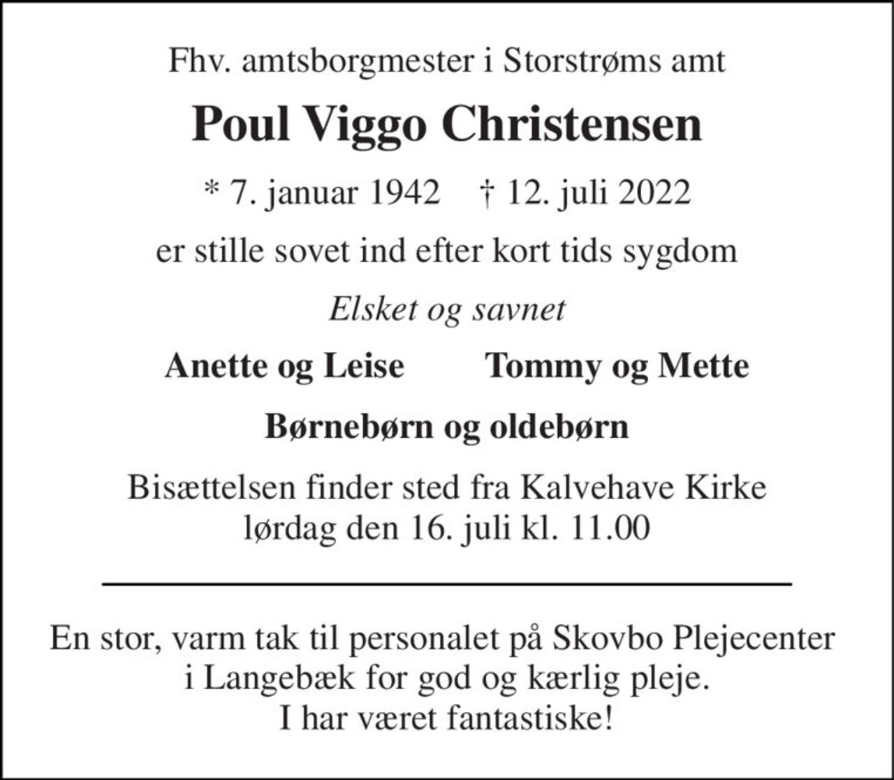 Fhv. amtsborgmester i Storstrøms amt 
Poul Viggo Christensen 
*​ 7. januar 1942​    ✝​ 12. juli 2022 
er stille sovet ind efter kort tids sygdom 
Elsket og savnet 
Anette og Leise 
Tommy og Mette 
Børnebørn og oldebørn 
Bisættelsen​ finder sted fra Kalvehave Kirke​ lørdag den 16. juli​ kl. 11.00 
En stor, varm tak til personalet på Skovbo Plejecenter  i Langebæk for god og kærlig pleje. I har været fantastiske!