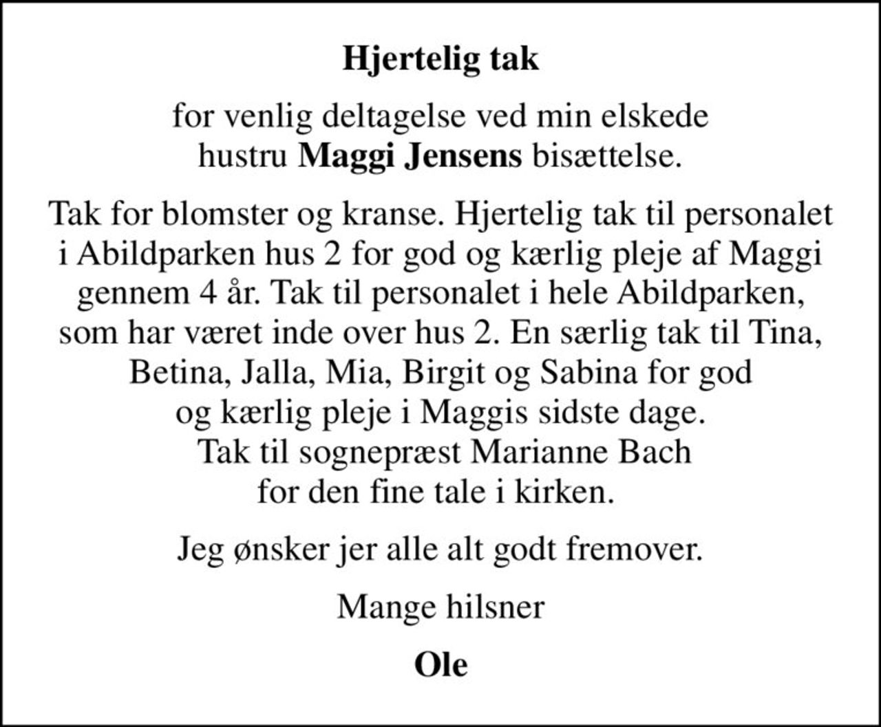 Hjertelig tak
for venlig deltagelse ved min elskede hustru <b>Maggi Jensens</b> bisættelse.
Tak for blomster og kranse. Hjertelig tak til personalet i Abildparken hus 2 for god og kærlig pleje af Maggi gennem 4 år. Tak til personalet i hele Abildparken, som har været inde over hus 2. En særlig tak til Tina, Betina, Jalla, Mia, Birgit og Sabina for god og kærlig pleje i Maggis sidste dage.  Tak til sognepræst Marianne Bach for den fine tale i kirken. 
Jeg ønsker jer alle alt godt fremover.
Mange hilsner
Ole
