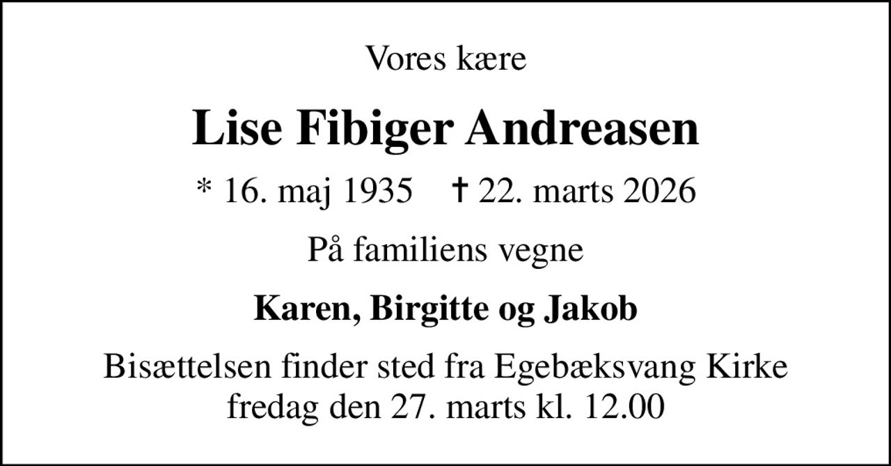 Vores kære
Lise Fibiger Andreasen
* 16. maj 1935    ✝ 22. marts 2026
På familiens vegne
Karen, Birgitte og Jakob
Bisættelsen finder sted fra Egebæksvang Kirke  fredag den 27. marts kl. 12.00