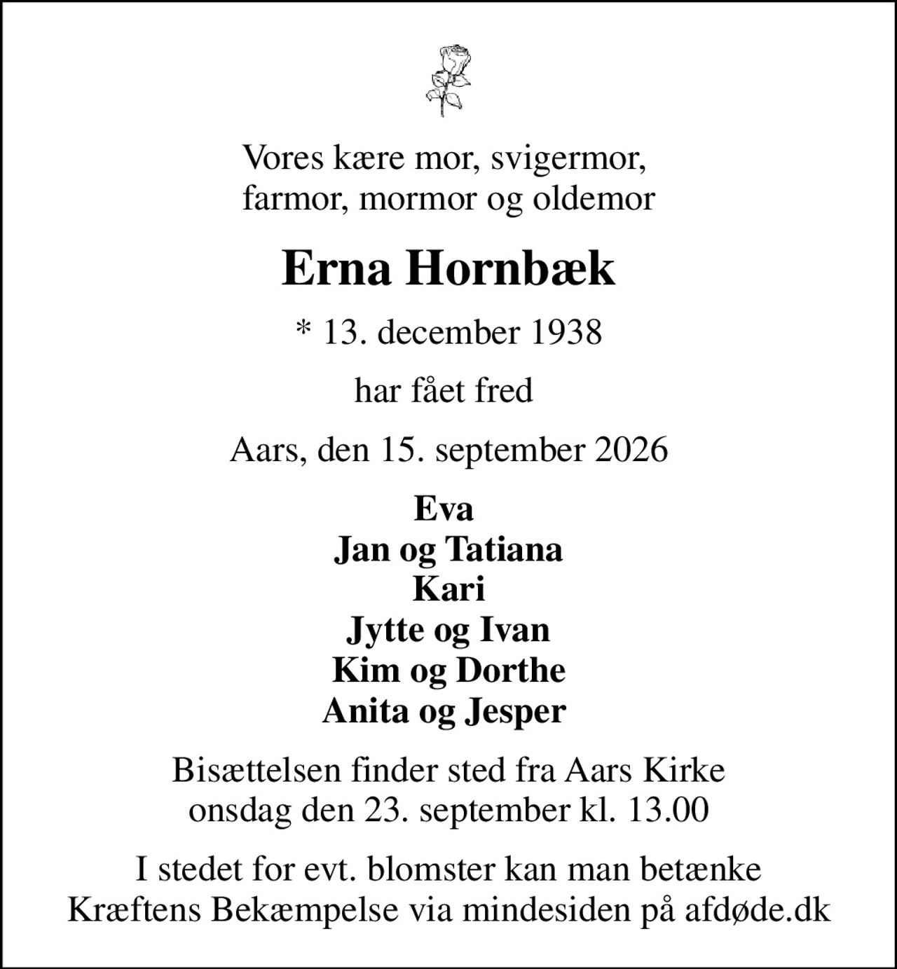 Vores kære mor, svigermor,  farmor, mormor og oldemor
Erna Hornbæk
* 13. december 1938
har fået fred 
Aars, den 15. september 2026
Eva  Jan og Tatiana Kari Jytte og Ivan Kim og Dorthe Anita og Jesper 
Bisættelsen finder sted fra Aars Kirke  onsdag den 23. september kl. 13.00 
I stedet for evt. blomster kan man betænke
					Kræftens Bekæmpelse via mindesiden på afdøde.dk