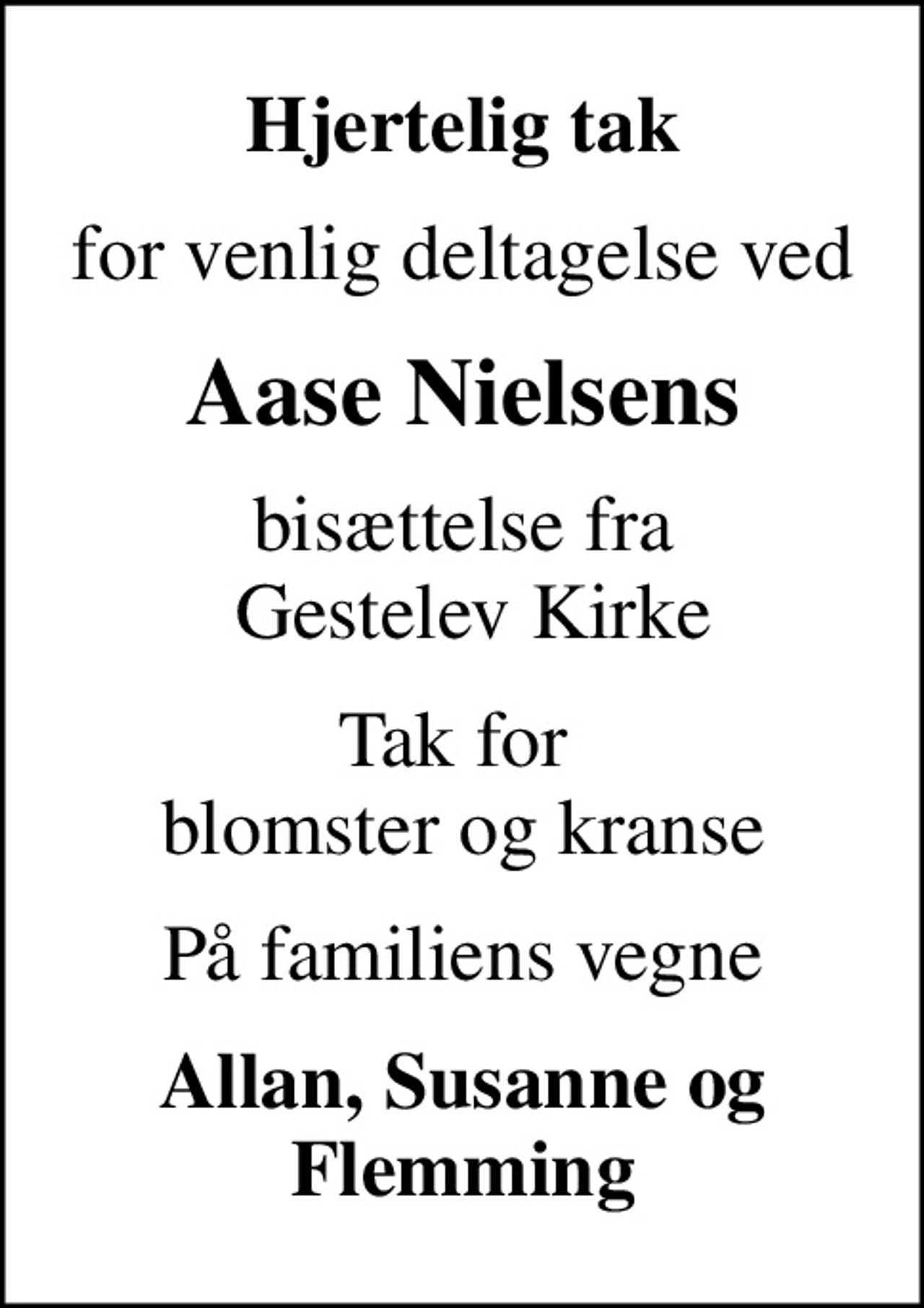 Hjertelig tak
for venlig deltagelse ved
Aase Nielsens
bisættelse fra  Gestelev Kirke
Tak for  blomster og kranse
På familiens vegne
Allan, Susanne og Flemming