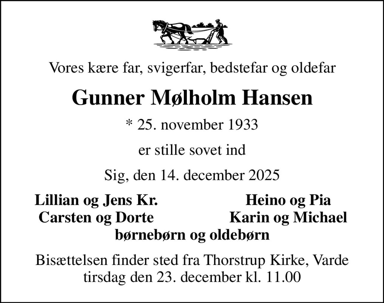 Vores kære far, svigerfar, bedstefar og oldefar
Gunner Mølholm Hansen
* 25. november 1933
er stille sovet ind
Sig, den 14. december 2025
Lillian og Jens Kr.
Heino og Pia
Carsten og Dorte
Karin og Michael
Bisættelsen finder sted fra Thorstrup Kirke, Varde  tirsdag den 23. december kl. 11.00