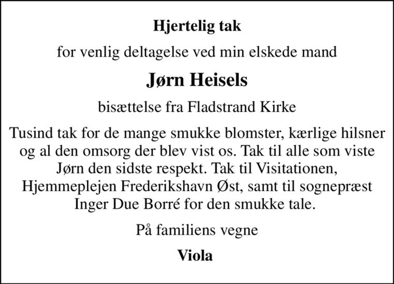 Hjertelig tak
for venlig deltagelse ved min elskede mand
Jørn Heisels
bisættelse fra Fladstrand Kirke
Tusind tak for de mange smukke blomster, kærlige hilsner og al den omsorg der blev vist os. Tak til alle som viste Jørn den sidste respekt. Tak til Visitationen, Hjemmeplejen Frederikshavn Øst, samt til sognepræst Inger Due Borré for den smukke tale. 
På familiens vegne
Viola