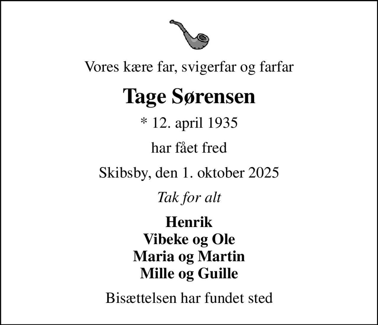 Vores kære far, svigerfar og farfar
Tage Sørensen
* 12. april 1935
har fået fred
Skibsby, den 1. oktober 2025
Tak for alt
Henrik Vibeke og Ole Maria og Martin Mille og Guille
Bisættelsen har fundet sted