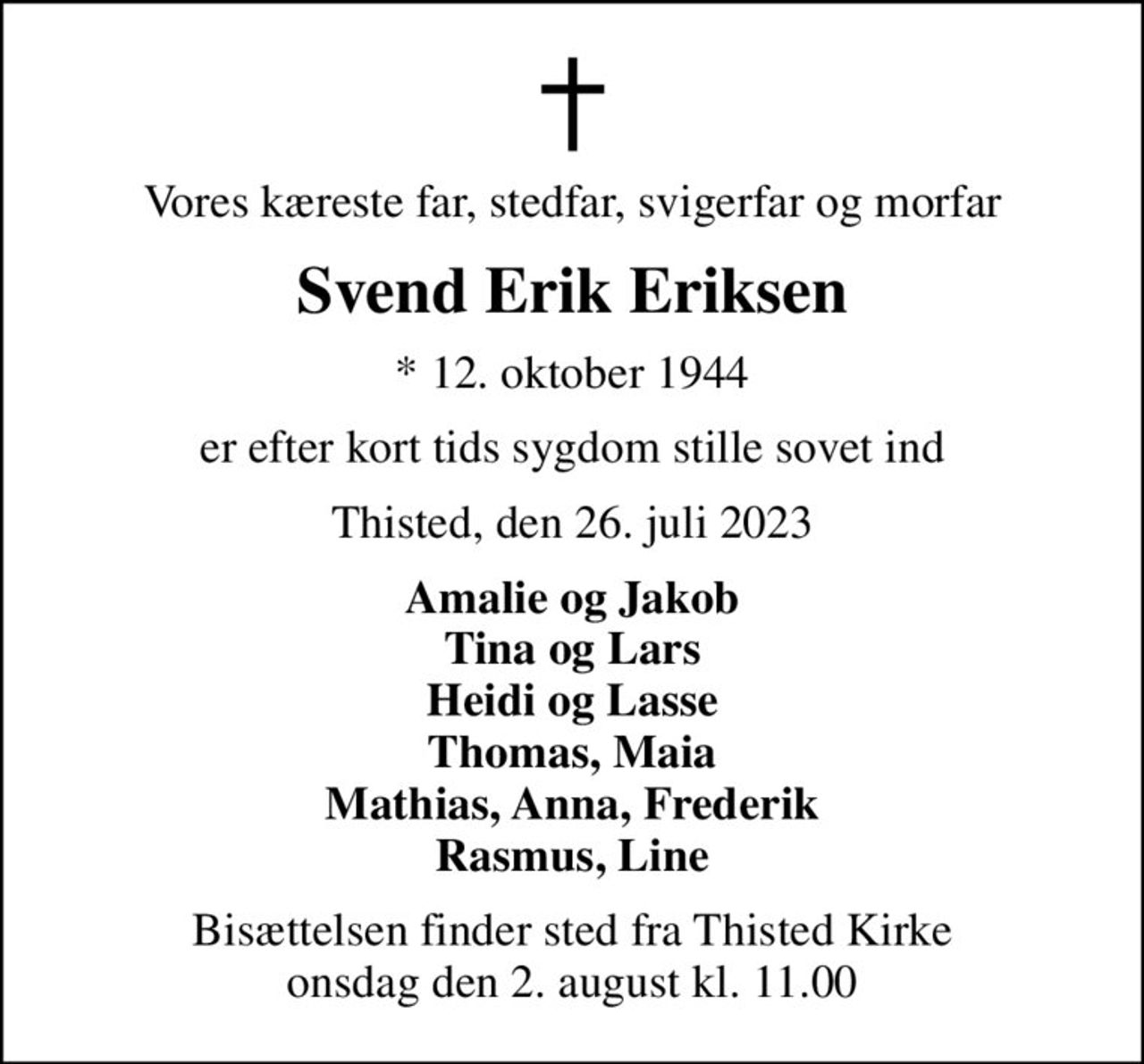 Vores kæreste far, stedfar, svigerfar og morfar
Svend Erik Eriksen
* 12. oktober 1944
er efter kort tids sygdom stille sovet ind
Thisted, den 26. juli 2023
Amalie og Jakob Tina og Lars Heidi og Lasse Thomas, Maia Mathias, Anna, Frederik Rasmus, Line
Bisættelsen finder sted fra Thisted Kirke  onsdag den 2. august kl. 11.00