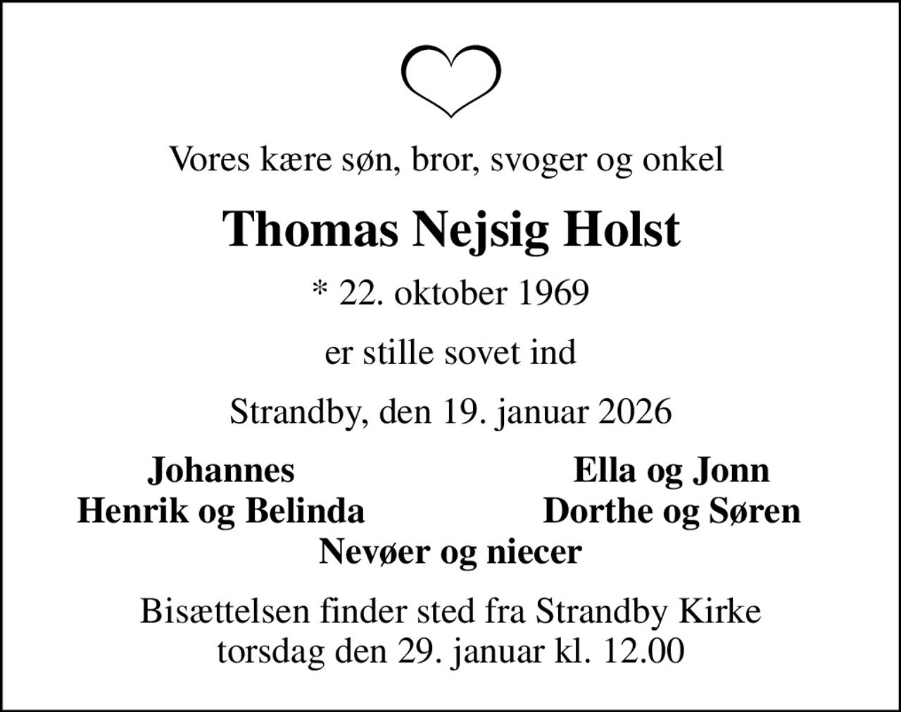 Vores kære søn, bror, svoger og onkel 
Thomas Nejsig Holst
* 22. oktober 1969
er stille sovet ind
Strandby, den 19. januar 2026
Johannes 
Ella og Jonn 
Henrik og Belinda 
Dorthe og Søren 
Bisættelsen finder sted fra Strandby Kirke  torsdag den 29. januar kl. 12.00