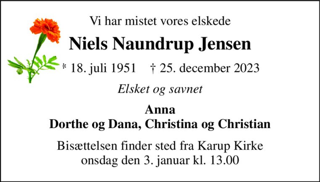 Vi har mistet vores elskede 
Niels Naundrup Jensen 
* 18. juli 1951    † 25. december 2023 
Elsket og savnet 
Anna Dorthe og Dana, Christina og Christian 
Bisættelsen finder sted fra Karup Kirke onsdag den 3. januar kl. 13.00