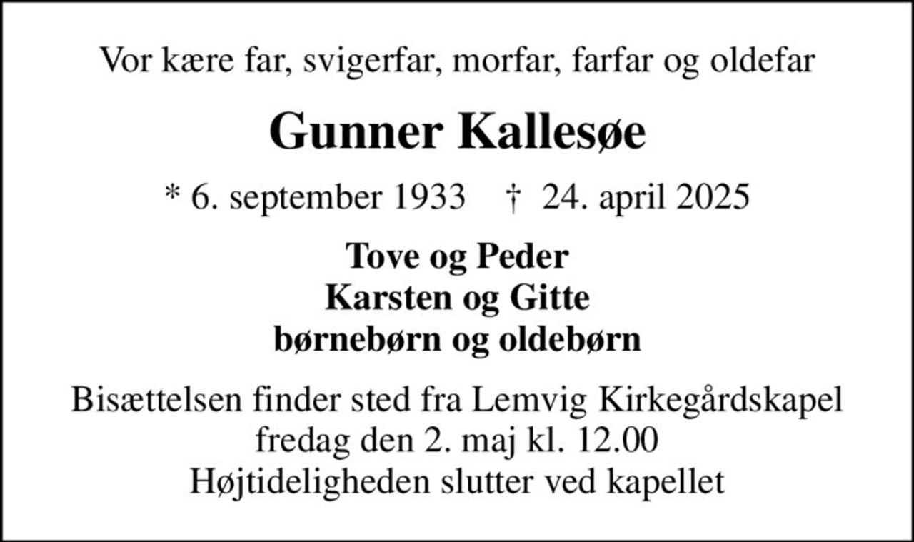 Vor kære far, svigerfar, morfar, farfar og oldefar
Gunner Kallesøe
* 6. september 1933    ✝ 24. april 2025
Tove og Peder Karsten og Gitte børnebørn og oldebørn
Bisættelsen finder sted fra Lemvig Kirkegårdskapel  fredag den 2. maj kl. 12.00  Højtideligheden slutter ved kapellet