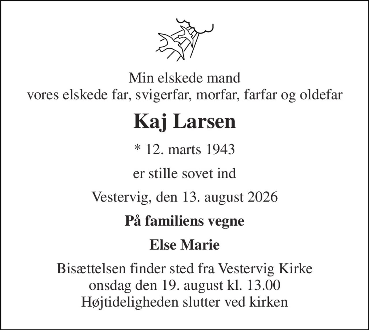 Min elskede mand vores elskede far, svigerfar, morfar, farfar og oldefar 
Kaj Larsen 
*​ 12. marts 1943 
er stille sovet ind 
Vestervig, den 13. august 2026 
På familiens vegne 
Else Marie 
Bisættelsen finder sted fra Vestervig Kirke onsdag den 19. august kl. 13.00 Højtideligheden slutter ved kirken