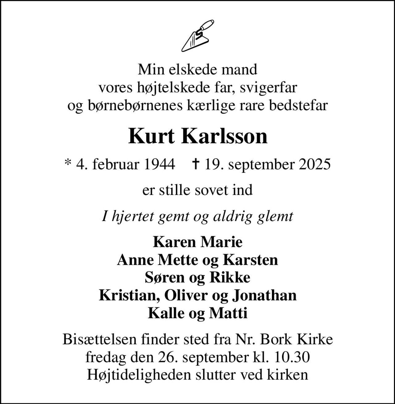 Min elskede mand vores højtelskede far, svigerfar og børnebørnenes kærlige rare bedstefar
Kurt Karlsson
* 4. februar 1944    ✝ 19. september 2025
er stille sovet ind
I hjertet gemt og aldrig glemt
Karen Marie Anne Mette og Karsten Søren og Rikke Kristian, Oliver og Jonathan Kalle og Matti
Bisættelsen finder sted fra Nr. Bork Kirke  fredag den 26. september kl. 10.30  Højtideligheden slutter ved kirken