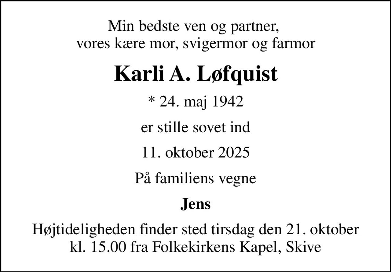 Min bedste ven og partner,  vores kære mor, svigermor og farmor
Karli A. Løfquist
* 24. maj 1942
er stille sovet ind
11. oktober 2025
På familiens vegne
Jens
Højtideligheden finder sted tirsdag den 21. oktober kl. 15.00 fra Folkekirkens Kapel, Skive