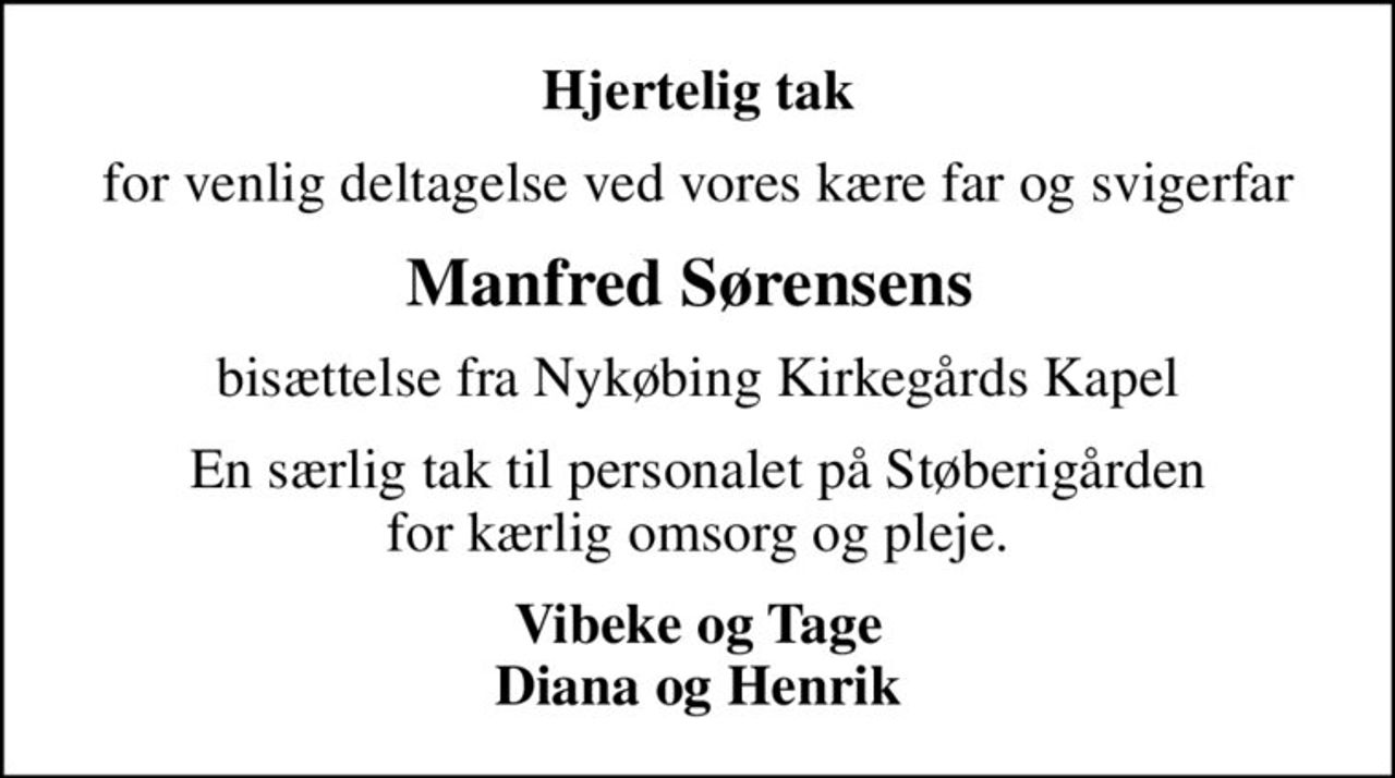 Hjertelig tak
for venlig deltagelse ved vores kære far og svigerfar
Manfred Sørensens 
bisættelse fra Nykøbing Kirkegårds Kapel
En særlig tak til personalet på Støberigården  for kærlig omsorg og pleje. 
Vibeke og Tage Diana og Henrik