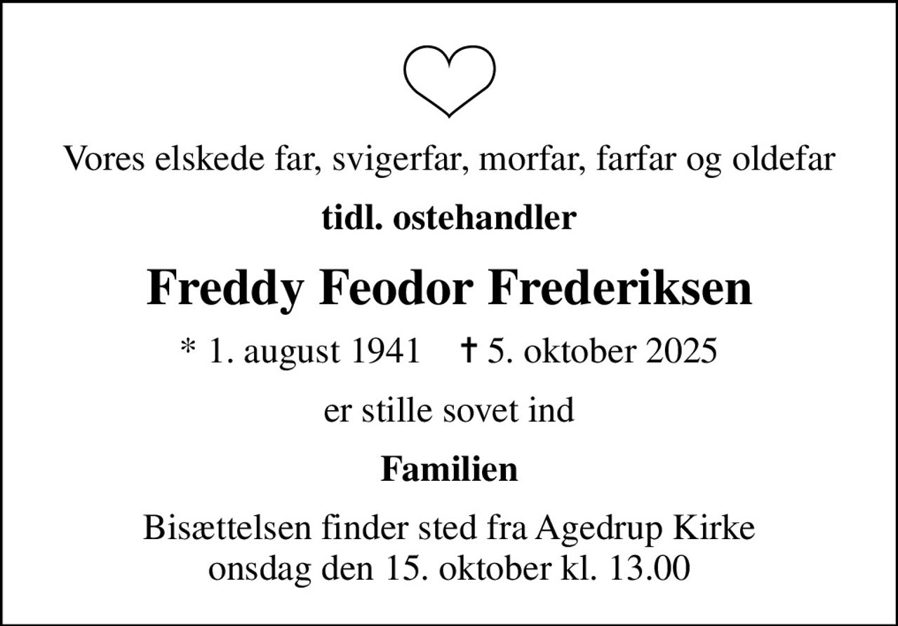Vores elskede far, svigerfar, morfar, farfar og oldefar
tidl. ostehandler
Freddy Feodor Frederiksen
* 1. august 1941    ✝ 5. oktober 2025
er stille sovet ind
Familien
Bisættelsen finder sted fra Agedrup Kirke  onsdag den 15. oktober kl. 13.00