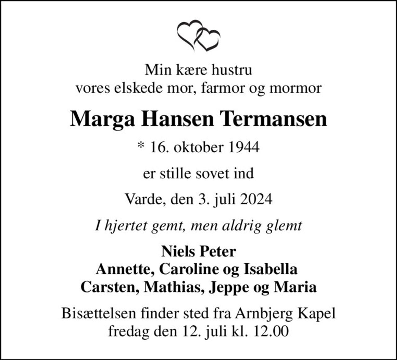 Min kære hustru vores elskede mor, farmor og mormor
Marga Hansen Termansen
* 16. oktober 1944
er stille sovet ind
Varde, den 3. juli 2024
I hjertet gemt, men aldrig glemt
Niels Peter Annette, Caroline og Isabella  Carsten, Mathias, Jeppe og Maria
Bisættelsen finder sted fra Arnbjerg Kapel  fredag den 12. juli kl. 12.00