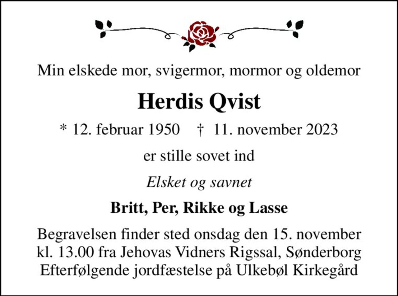 Min elskede mor, svigermor, mormor og oldemor
Herdis Qvist
* 12. februar 1950    ✝ 11. november 2023
er stille sovet ind
Elsket og savnet
Britt, Per, Rikke og Lasse
Begravelsen finder sted onsdag den 15. november kl. 13.00 fra Jehovas Vidners Rigssal, Sønderborg Efterfølgende jordfæstelse på Ulkebøl Kirkegård