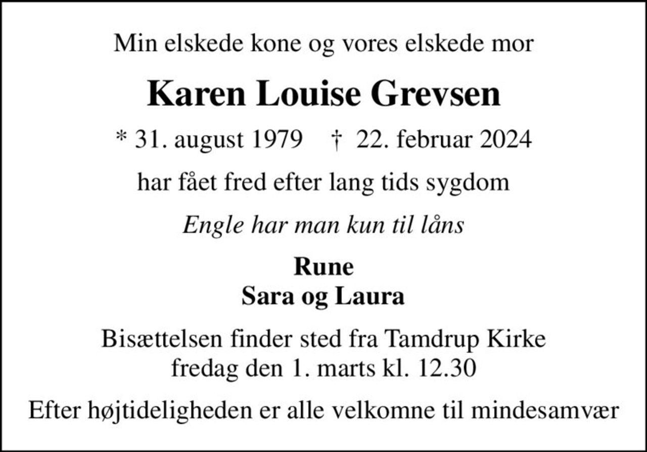 Min elskede kone og vores elskede mor
Karen Louise Grevsen
* 31. august 1979    ✝ 22. februar 2024
har fået fred efter lang tids sygdom
Engle har man kun til låns
Rune Sara og Laura
Bisættelsen finder sted fra Tamdrup Kirke  fredag den 1. marts kl. 12.30 
Efter højtideligheden er alle velkomne til mindesamvær