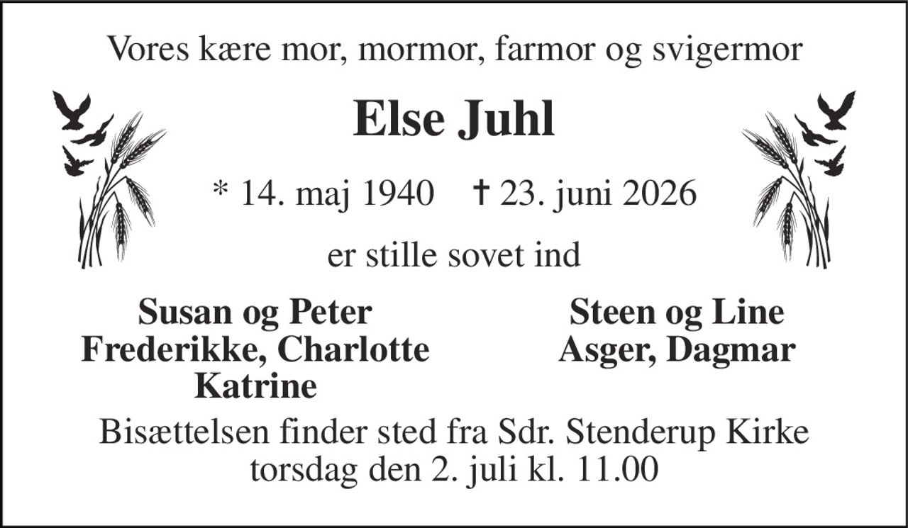 Vores kære mor, mormor, farmor og svigermor 
Else Juhl 
*​ 14. maj 1940​    ✝​ 23. juni 2026 
er stille sovet ind 
Susan og Peter Frederikke, Charlotte Katrine 
Steen og Line Asger, Dagmar 
Bisættelsen​ finder sted fra Sdr. Stenderup Kirke​ torsdag den 2. juli​ kl. 11.00