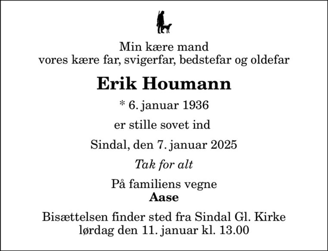 Min kære mand vores kære far, svigerfar, bedstefar og oldefar
Erik Houmann
* 6. januar 1936
er stille sovet ind 
Sindal, den 7. januar 2025
Tak for alt
På familiens vegne
Aase
Bisættelsen finder sted fra Sindal Gl. Kirke  lørdag den 11. januar kl. 13.00