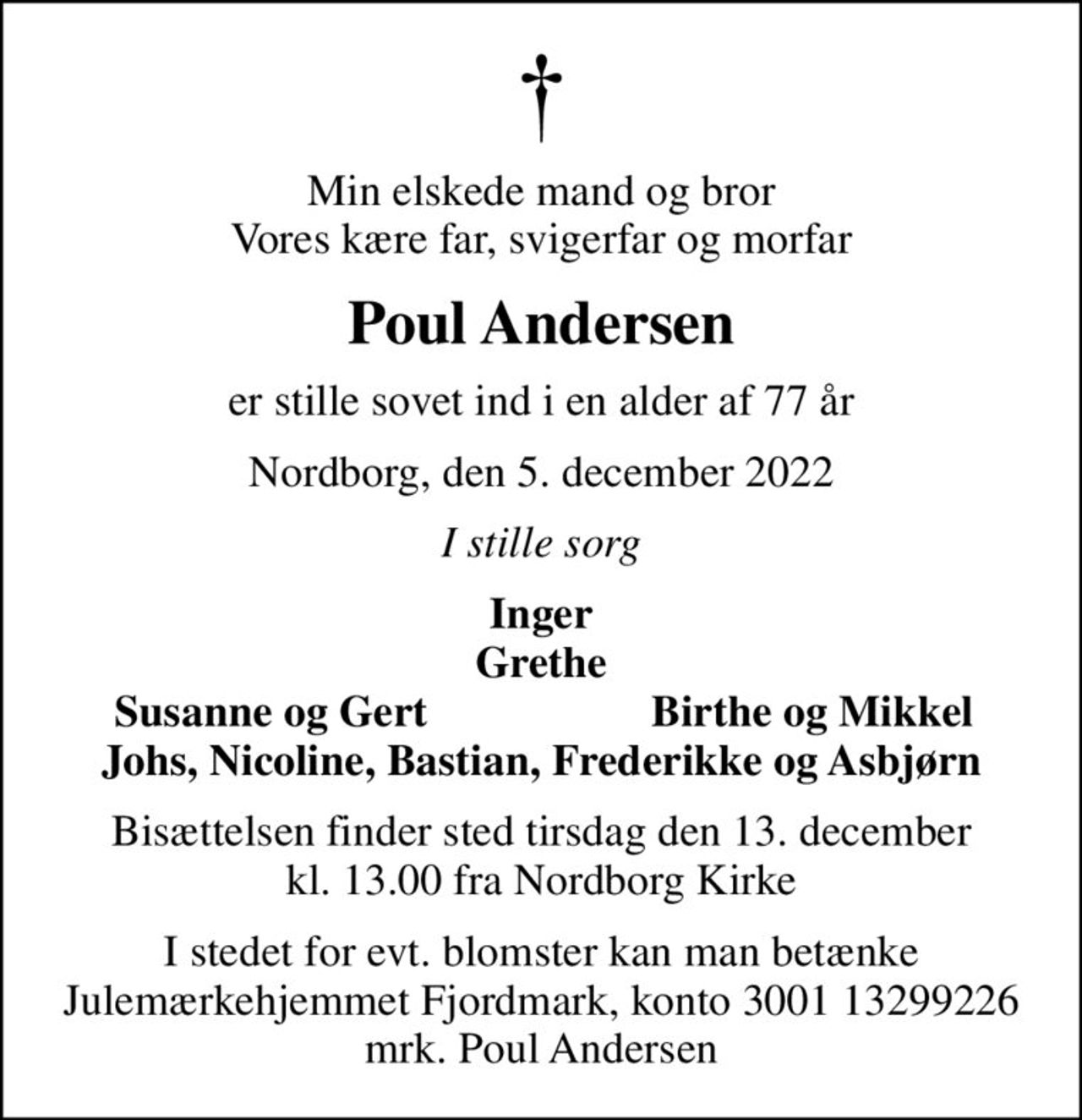 Min elskede mand og bror Vores kære far, svigerfar og morfar
Poul Andersen
er stille sovet ind i en alder af 77 år
Nordborg, den 5. december 2022
I stille sorg
Inger Grethe
Susanne og Gert
Birthe og Mikkel
Bisættelsen finder sted tirsdag den 13. december kl. 13.00 fra Nordborg Kirke
I stedet for evt. blomster kan man betænke
					Julemærkehjemmet Fjordmark reg.3001konto13299226mrk. Poul
					Andersen