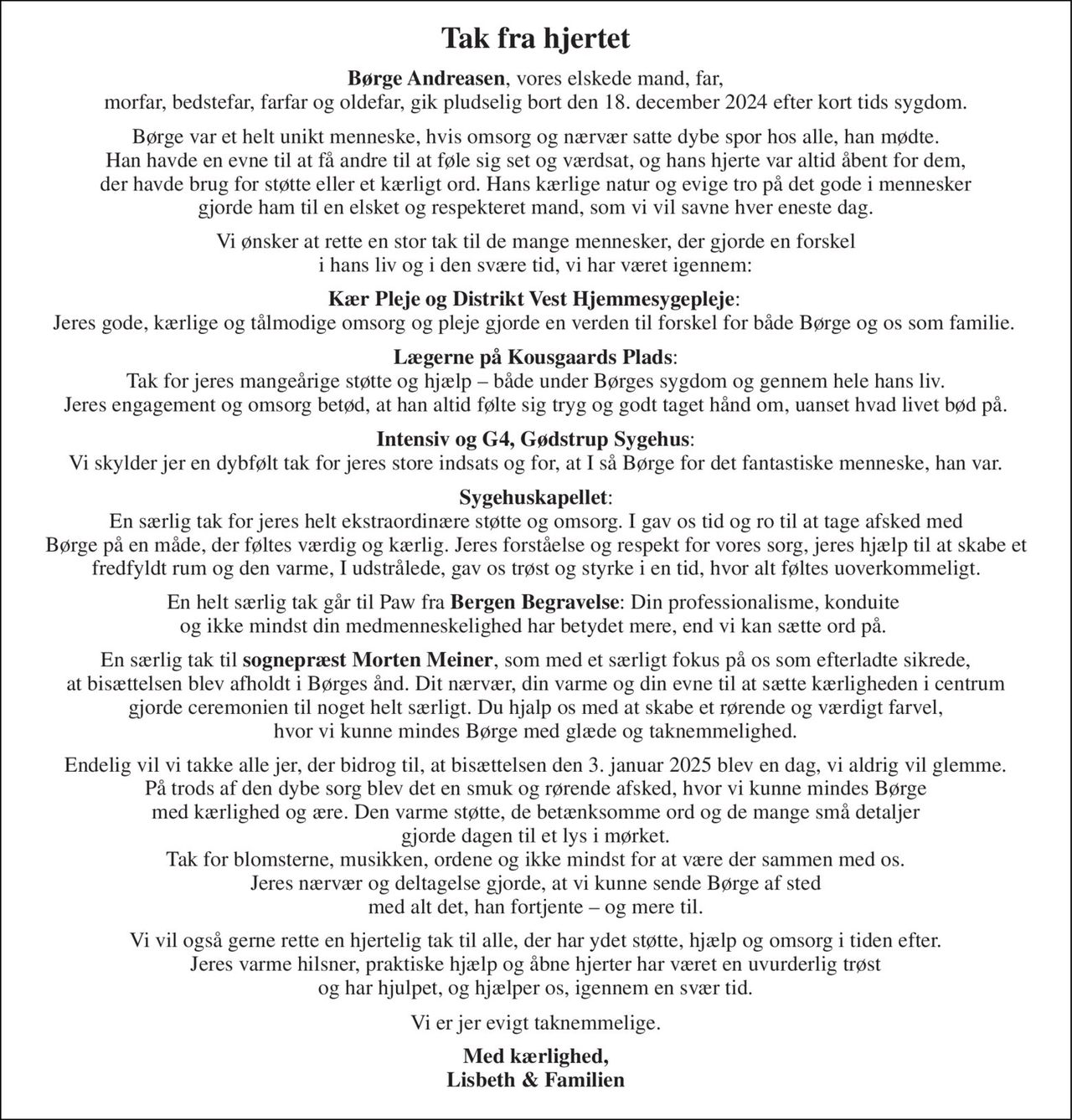 Tak fra hjertet 
Børge Andreasen, vores elskede mand, far, morfar, bedstefar, farfar og oldefar, gik pludselig bort den 18. december 2024 efter kort tids sygdom. 
Børge var et helt unikt menneske, hvis omsorg og nærvær satte dybe spor hos alle, han mødte. Han havde en evne til at få andre til at føle sig set og værdsat, og hans hjerte var altid åbent for dem, der havde brug for støtte eller et kærligt ord. Hans kærlige natur og evige tro på det gode i mennesker gjorde ham til en elsket og respekteret mand, som vi vil savne hver eneste dag. 
Vi ønsker at rette en stor tak til de mange mennesker, der gjorde en forskel i hans liv og i den svære tid, vi har været igennem: 
Kær Pleje og Distrikt Vest Hjemmesygepleje: Jeres gode, kærlige og tålmodige omsorg og pleje gjorde en verden til forskel for både Børge og os som familie. 
Lægerne på Kousgaards Plads: Tak for jeres mangeårige støtte og hjælp – både under Børges sygdom og gennem hele hans liv. Jeres engagement og omsorg betød, at han altid følte sig tryg og godt taget hånd om, uanset hvad livet bød på. 
Intensiv og G4, Gødstrup Sygehus: Vi skylder jer en dybfølt tak for jeres store indsats og for, at I så Børge for det fantastiske menneske, han var. 
Sygehuskapellet: En særlig tak for jeres helt ekstraordinære støtte og omsorg. I gav os tid og ro til at tage afsked med Børge på en måde, der føltes værdig og kærlig. Jeres forståelse og respekt for vores sorg, jeres hjælp til at skabe et fredfyldt rum og den varme, I udstrålede, gav os trøst og styrke i en tid, hvor alt føltes uoverkommeligt. 
En helt særlig tak går til Paw fra Bergen Begravelse: Din professionalisme, konduite og ikke mindst din medmenneskelighed har betydet mere, end vi kan sætte ord på. 
En særlig tak til sognepræst Morten Meiner, som med et særligt fokus på os som efterladte sikrede, at bisættelsen blev afholdt i Børges ånd. Dit nærvær, din varme og din evne til at sætte kærligheden i centrum gjorde ceremonien til noget helt særligt. Du hjalp os med at skabe et rørende og værdigt farvel, hvor vi kunne mindes Børge med glæde og taknemmelighed. 
Endelig vil vi takke alle jer, der bidrog til, at bisættelsen den 3. januar 2025 blev en dag, vi aldrig vil glemme. På trods af den dybe sorg blev det en smuk og rørende afsked, hvor vi kunne mindes Børge med kærlighed og ære. Den varme støtte, de betænksomme ord og de mange små detaljer gjorde dagen til et lys i mørket. Tak for blomsterne, musikken, ordene og ikke mindst for at være der sammen med os. Jeres nærvær og deltagelse gjorde, at vi kunne sende Børge af sted med alt det, han fortjente – og mere til. 
Vi vil også gerne rette en hjertelig tak til alle, der har ydet støtte, hjælp og omsorg i tiden efter. Jeres varme hilsner, praktiske hjælp og åbne hjerter har været en uvurderlig trøst og har hjulpet, og hjælper os, igennem en svær tid. 
Vi er jer evigt taknemmelige. 
Med kærlighed, Lisbeth & Familien
