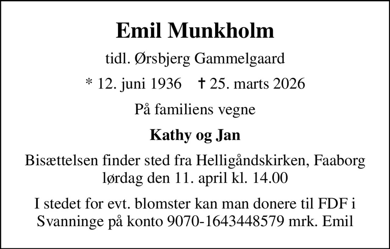 Emil Munkholm
tidl. Ørsbjerg Gammelgaard
* 12. juni 1936    ✝ 25. marts 2026
På familiens vegne
Kathy og Jan
Bisættelsen finder sted fra Helligåndskirken, Faaborg  lørdag den 11. april kl. 14.00 
I stedet for evt. blomster kan man donere til FDF i Svanninge på konto 9070-1643448579 mrk. Emil
