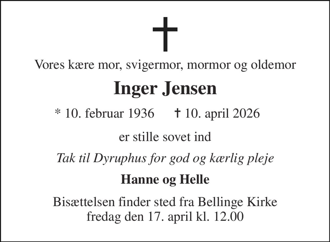 Vores kære mor, svigermor, mormor og oldemor 
Inger Jensen 
* 10. februar 1936 
✝ 10. april 2026 
er stille sovet ind 
Tak til Dyruphus for god og kærlig pleje 
Hanne og Helle 
Bisættelsen finder sted fra Bellinge Kirke fredag den 17. april kl. 12.00