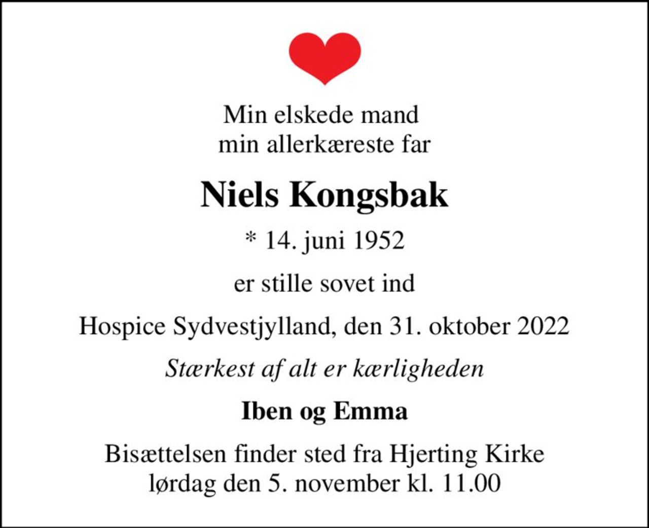 Min elskede mand  min allerkæreste far
Niels Kongsbak
* 14. juni 1952
er stille sovet ind
Hospice Sydvestjylland, den 31. oktober 2022
Stærkest af alt er kærligheden
Iben og Emma
Bisættelsen finder sted fra Hjerting Kirke  lørdag den 5. november kl. 11.00