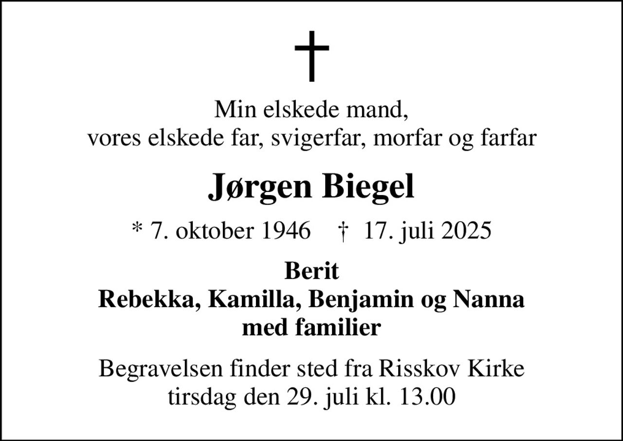 Min elskede mand, vores elskede far, svigerfar, morfar og farfar
Jørgen Biegel
* 7. oktober 1946    ✝ 17. juli 2025
Berit Rebekka, Kamilla, Benjamin og Nanna med familier
Begravelsen finder sted fra Risskov Kirke  tirsdag den 29. juli kl. 13.00