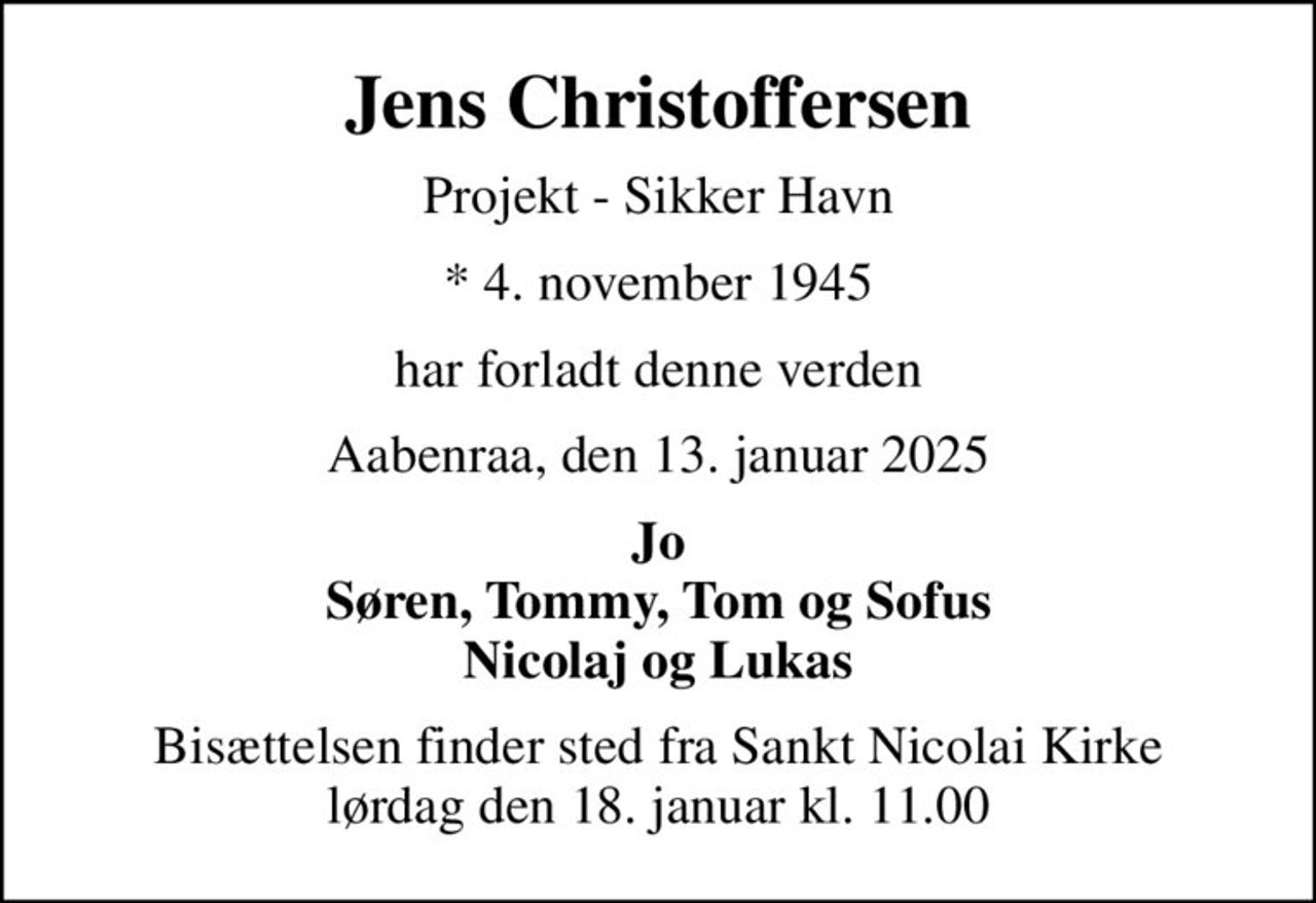 Jens Christoffersen
Projekt - Sikker Havn
* 4. november 1945
har forladt denne verden
Aabenraa, den 13. januar 2025
Jo Søren, Tommy, Tom og Sofus Nicolaj og Lukas
Bisættelsen finder sted fra Sankt Nicolai Kirke  lørdag den 18. januar kl. 11.00